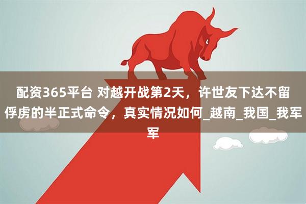 配资365平台 对越开战第2天，许世友下达不留俘虏的半正式命令，真实情况如何_越南_我国_我军