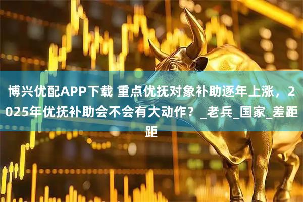 博兴优配APP下载 重点优抚对象补助逐年上涨，2025年优抚补助会不会有大动作？_老兵_国家_差距