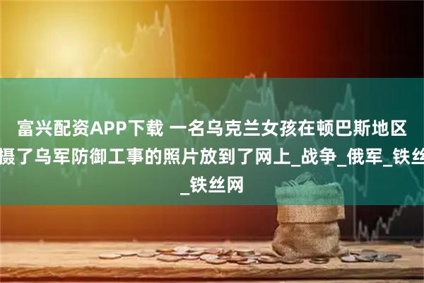 富兴配资APP下载 一名乌克兰女孩在顿巴斯地区拍摄了乌军防御工事的照片放到了网上_战争_俄军_铁丝网