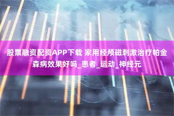股票融资配资APP下载 家用经颅磁刺激治疗帕金森病效果好吗_患者_运动_神经元