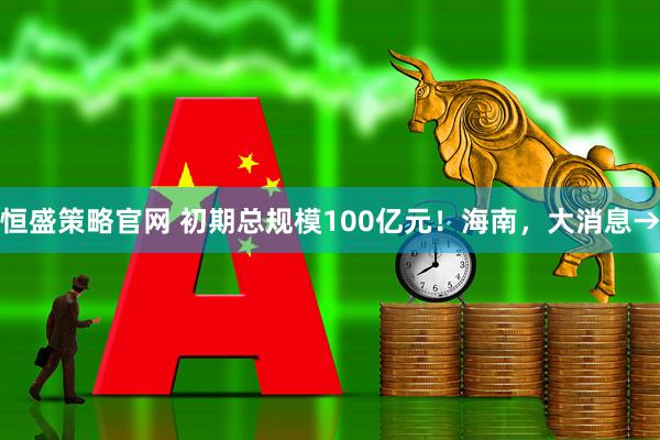 恒盛策略官网 初期总规模100亿元!海南,大消息→