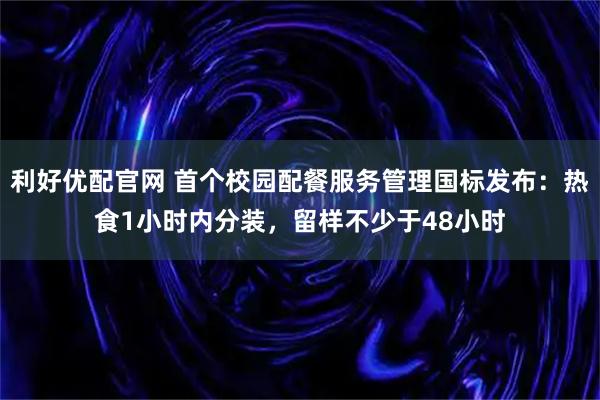 利好优配官网 首个校园配餐服务管理国标发布：热食1小时内分装，留样不少于48小时