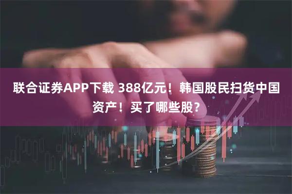 联合证券APP下载 388亿元！韩国股民扫货中国资产！买了哪些股？