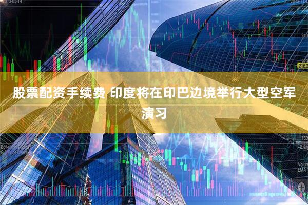 股票配资手续费 印度将在印巴边境举行大型空军演习