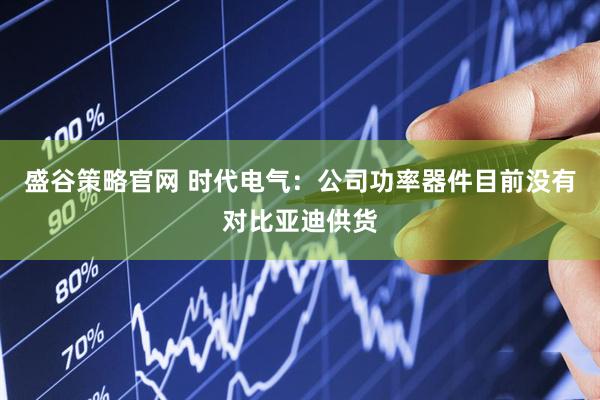 盛谷策略官网 时代电气:公司功率器件目前没有对比亚迪供货
