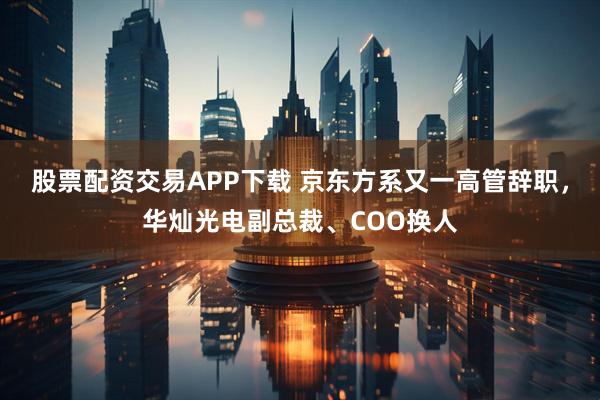 股票配资交易APP下载 京东方系又一高管辞职，华灿光电副总裁、COO换人