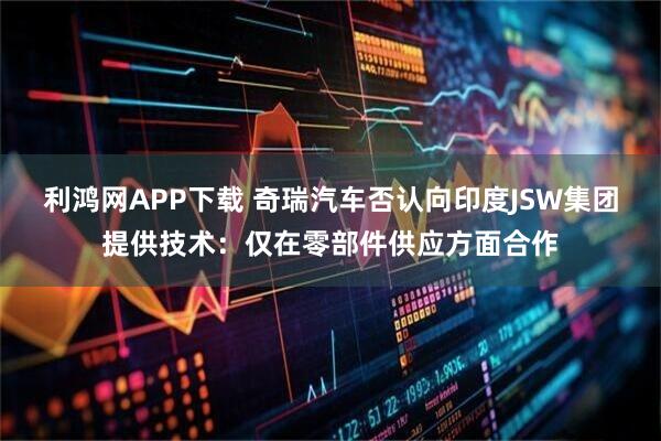 利鸿网APP下载 奇瑞汽车否认向印度JSW集团提供技术：仅在零部件供应方面合作