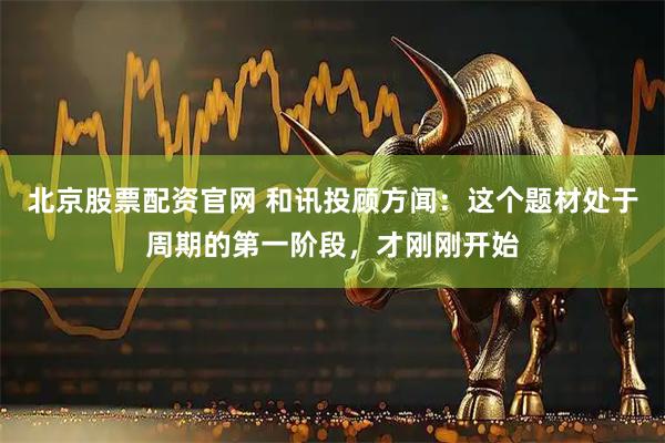 北京股票配资官网 和讯投顾方闻：这个题材处于周期的第一阶段，才刚刚开始