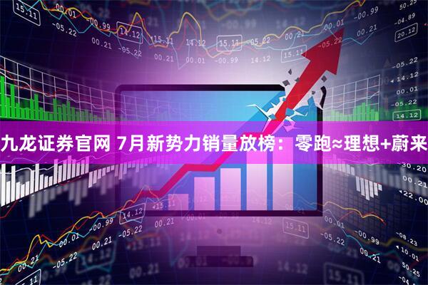 九龙证券官网 7月新势力销量放榜：零跑≈理想+蔚来