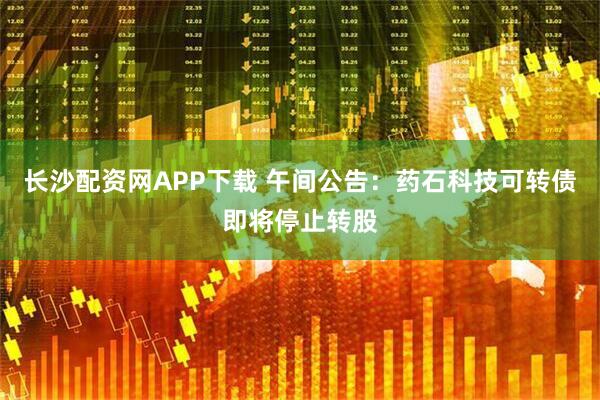 长沙配资网APP下载 午间公告：药石科技可转债即将停止转股