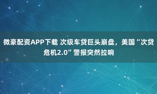 微豪配资APP下载 次级车贷巨头崩盘，美国“次贷危机2.0”警报突然拉响