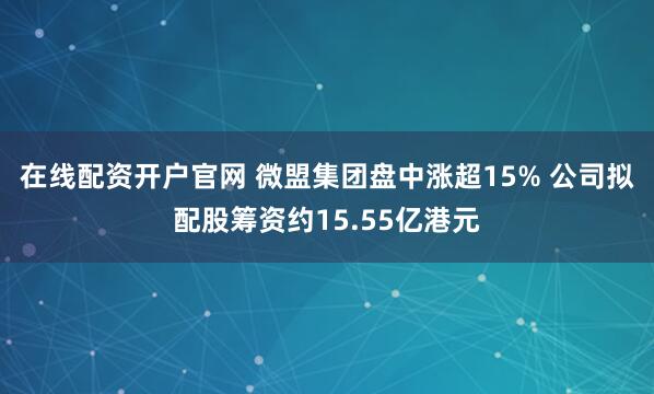 在线配资开户官网 微盟集团盘中涨超15% 公司拟配股筹资约15.55亿港元