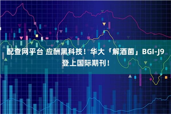 配查网平台 应酬黑科技！华大「解酒菌」BGI-J9登上国际期刊！