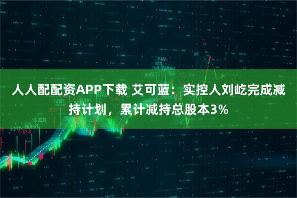 人人配配资APP下载 艾可蓝：实控人刘屹完成减持计划，累计减持总股本3%