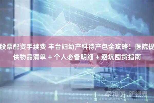 股票配资手续费 丰台妇幼产科待产包全攻略！医院提供物品清单 + 个人必备明细 + 避坑囤货指南