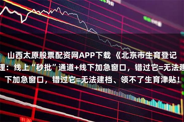 山西太原股票配资网APP下载 《北京市生育登记服务单》2025极简办理：线上“秒批”通道+线下加急窗口，错过它=无法建档、领不了生育津贴！