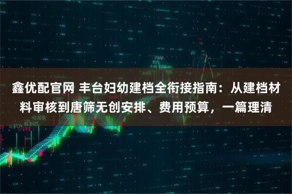 鑫优配官网 丰台妇幼建档全衔接指南：从建档材料审核到唐筛无创安排、费用预算，一篇理清