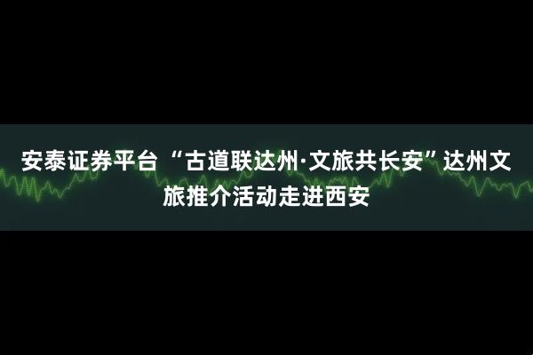 安泰证券平台 “古道联达州·文旅共长安”达州文旅推介活动走进西安