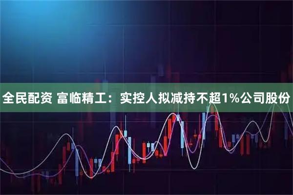 全民配资 富临精工：实控人拟减持不超1%公司股份