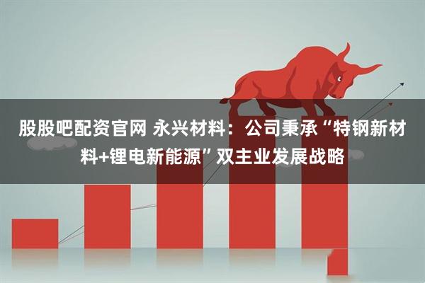股股吧配资官网 永兴材料：公司秉承“特钢新材料+锂电新能源”双主业发展战略