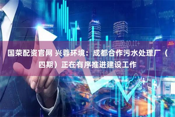 国荣配资官网 兴蓉环境：成都合作污水处理厂（四期）正在有序推进建设工作