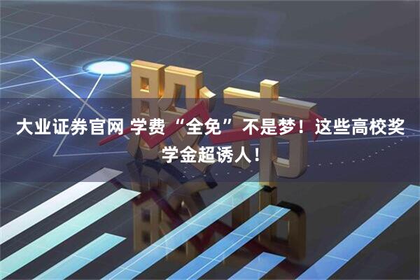 大业证券官网 学费 “全免” 不是梦！这些高校奖学金超诱人！