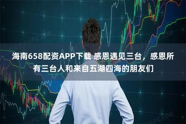 海南658配资APP下载 感恩遇见三台，感恩所有三台人和来自五湖四海的朋友们