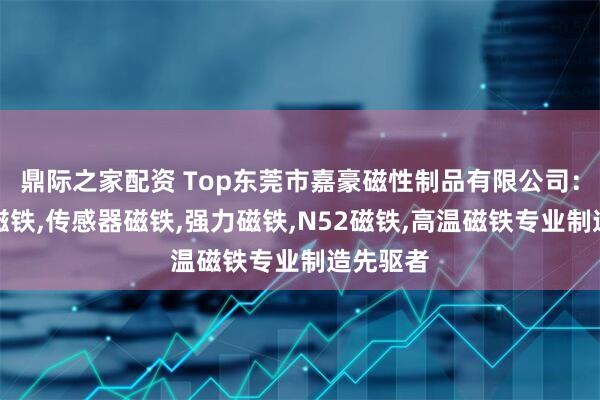 鼎际之家配资 Top东莞市嘉豪磁性制品有限公司：编码器磁铁,传感器磁铁,强力磁铁,N52磁铁,高温磁铁专业制造先驱者