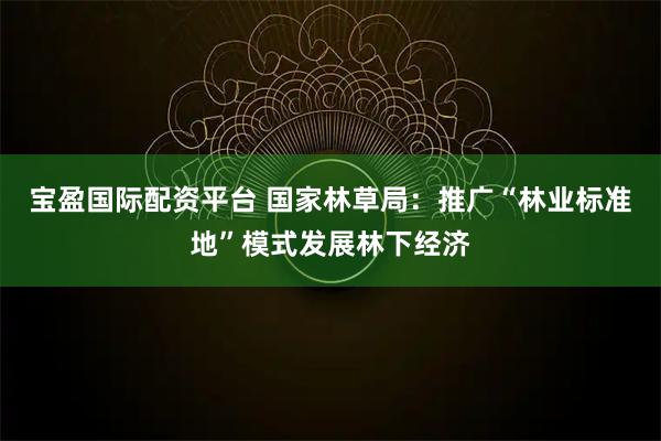 宝盈国际配资平台 国家林草局：推广“林业标准地”模式发展林下经济