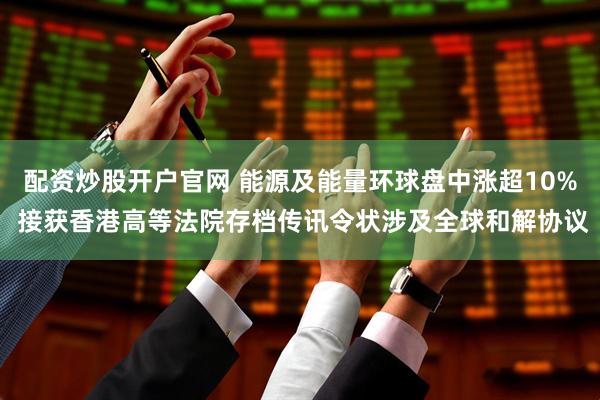 配资炒股开户官网 能源及能量环球盘中涨超10% 接获香港高等法院存档传讯令状涉及全球和解协议