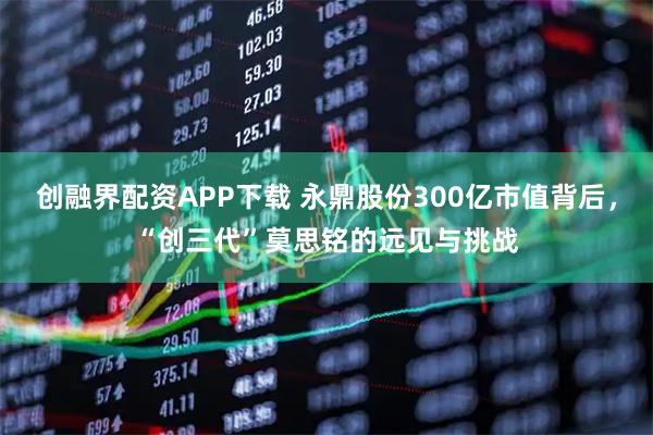 创融界配资APP下载 永鼎股份300亿市值背后，“创三代”莫思铭的远见与挑战