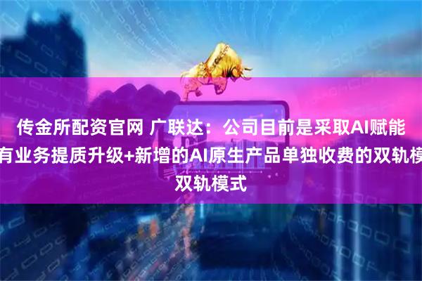 传金所配资官网 广联达：公司目前是采取AI赋能现有业务提质升级+新增的AI原生产品单独收费的双轨模式