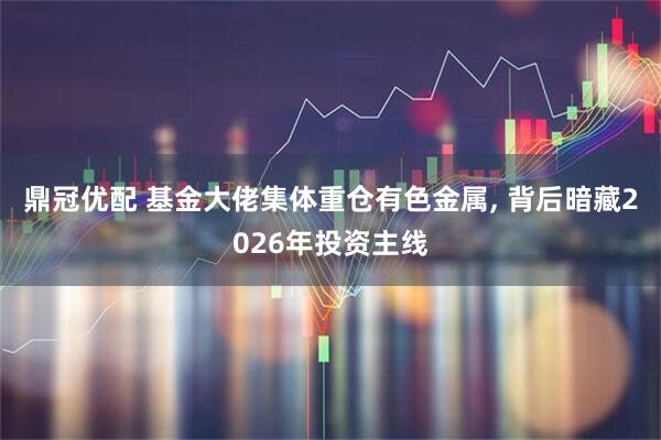 鼎冠优配 基金大佬集体重仓有色金属, 背后暗藏2026年投资主线