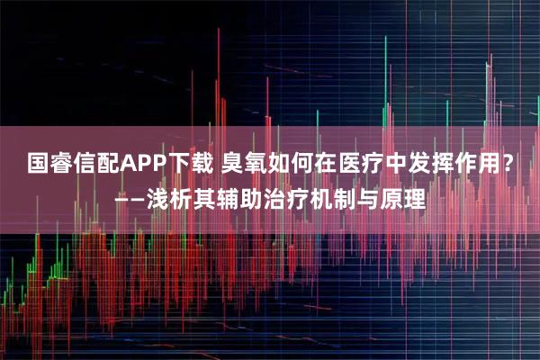国睿信配APP下载 臭氧如何在医疗中发挥作用？——浅析其辅助治疗机制与原理
