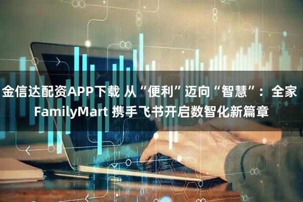 金信达配资APP下载 从“便利”迈向“智慧”：全家 FamilyMart 携手飞书开启数智化新篇章