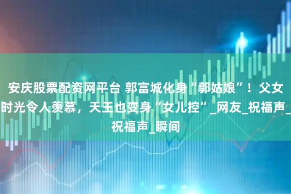 安庆股票配资网平台 郭富城化身“郭姑娘”!父女甜蜜时光令人羡慕,天王也变身“女儿控”_网友_祝福声_瞬间