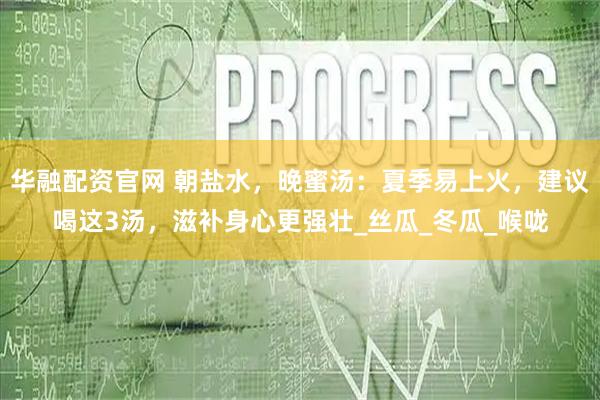 华融配资官网 朝盐水，晚蜜汤：夏季易上火，建议喝这3汤，滋补身心更强壮_丝瓜_冬瓜_喉咙