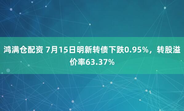 鸿满仓配资 7月15日明新转债下跌0.95%,转股溢价率63.37%
