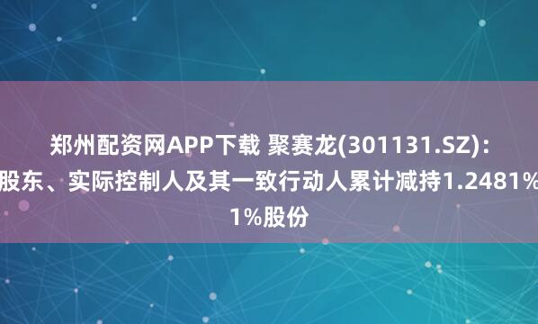 郑州配资网APP下载 聚赛龙(301131.SZ)：控股股东、实际控制人及其一致行动人累计减持1.2481%股份