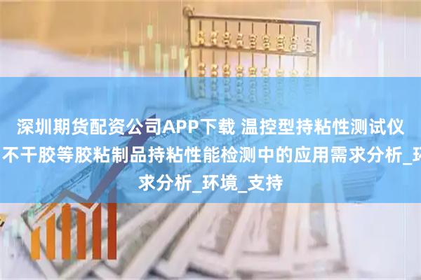 深圳期货配资公司APP下载 温控型持粘性测试仪在胶带、不干胶等胶粘制品持粘性能检测中的应用需求分析_环境_支持
