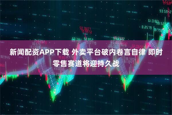 新闻配资APP下载 外卖平台破内卷言自律 即时零售赛道将迎持久战