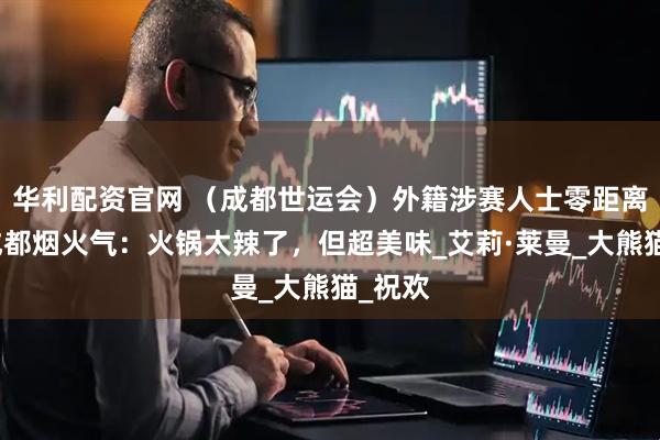 华利配资官网 （成都世运会）外籍涉赛人士零距离感受成都烟火气：火锅太辣了，但超美味_艾莉·莱曼_大熊猫_祝欢